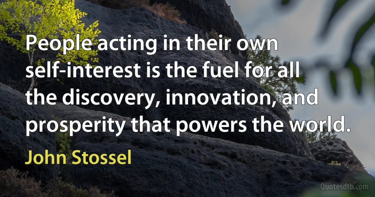 People acting in their own self-interest is the fuel for all the discovery, innovation, and prosperity that powers the world. (John Stossel)