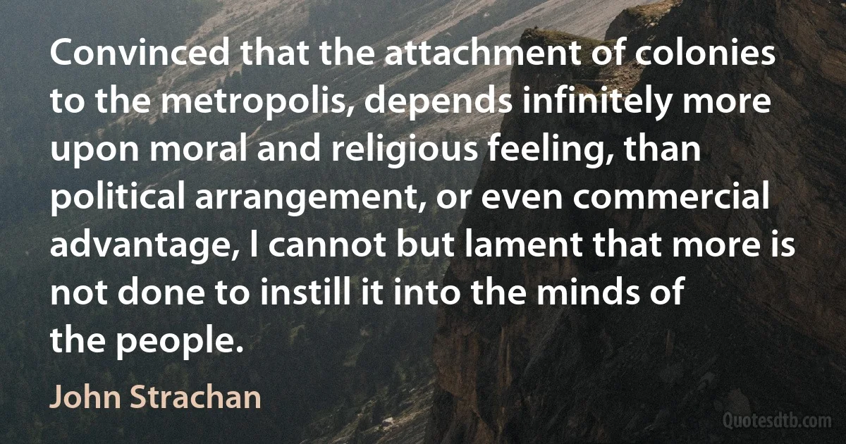 Convinced that the attachment of colonies to the metropolis, depends infinitely more upon moral and religious feeling, than political arrangement, or even commercial advantage, I cannot but lament that more is not done to instill it into the minds of the people. (John Strachan)