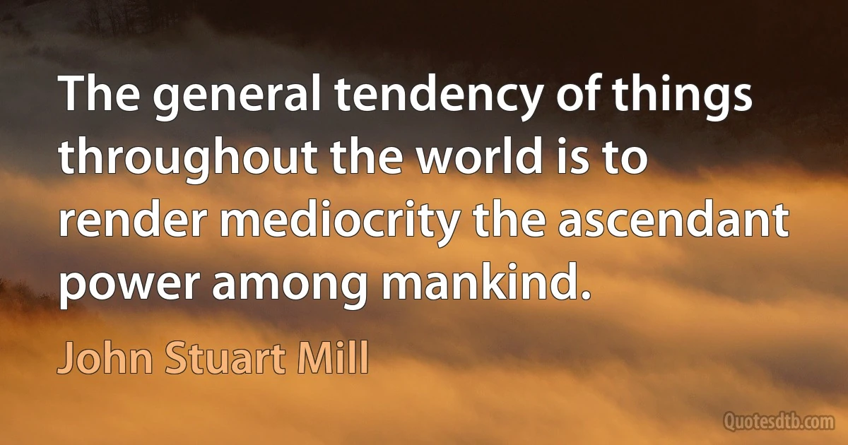 The general tendency of things throughout the world is to render mediocrity the ascendant power among mankind. (John Stuart Mill)