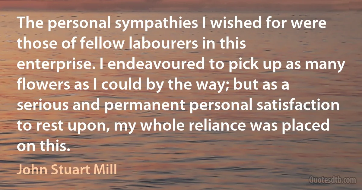 The personal sympathies I wished for were those of fellow labourers in this enterprise. I endeavoured to pick up as many flowers as I could by the way; but as a serious and permanent personal satisfaction to rest upon, my whole reliance was placed on this. (John Stuart Mill)