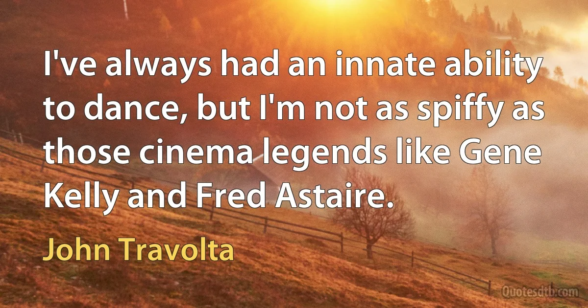 I've always had an innate ability to dance, but I'm not as spiffy as those cinema legends like Gene Kelly and Fred Astaire. (John Travolta)