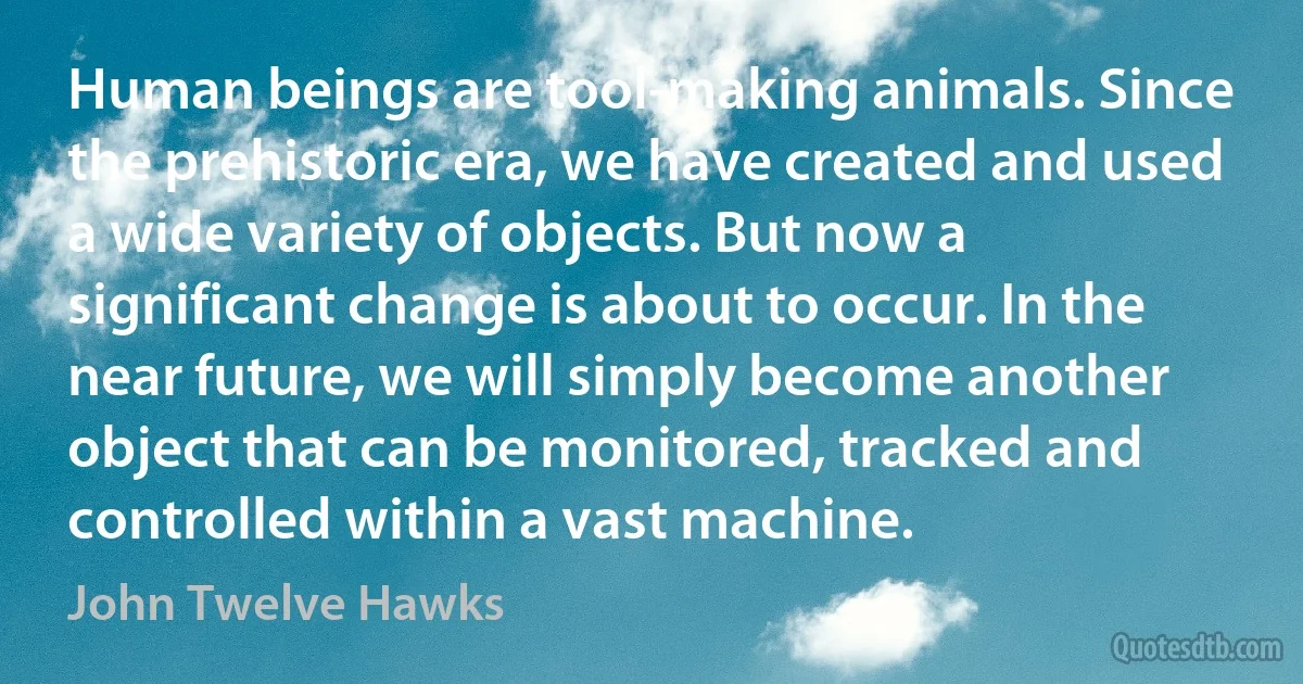 Human beings are tool-making animals. Since the prehistoric era, we have created and used a wide variety of objects. But now a significant change is about to occur. In the near future, we will simply become another object that can be monitored, tracked and controlled within a vast machine. (John Twelve Hawks)