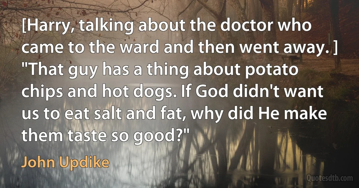 [Harry, talking about the doctor who came to the ward and then went away. ] "That guy has a thing about potato chips and hot dogs. If God didn't want us to eat salt and fat, why did He make them taste so good?" (John Updike)