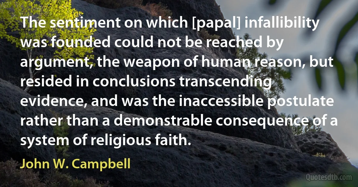 The sentiment on which [papal] infallibility was founded could not be reached by argument, the weapon of human reason, but resided in conclusions transcending evidence, and was the inaccessible postulate rather than a demonstrable consequence of a system of religious faith. (John W. Campbell)