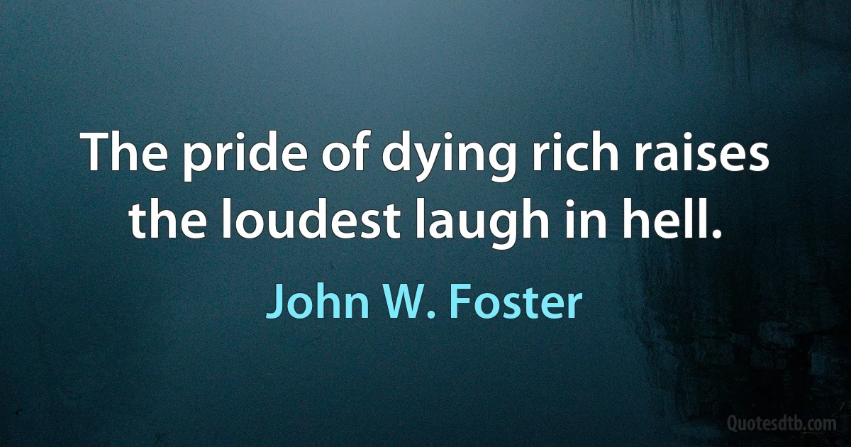 The pride of dying rich raises the loudest laugh in hell. (John W. Foster)