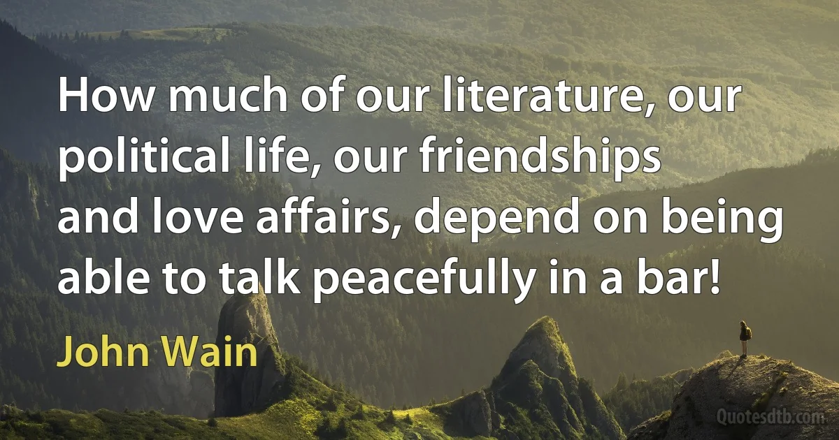 How much of our literature, our political life, our friendships and love affairs, depend on being able to talk peacefully in a bar! (John Wain)