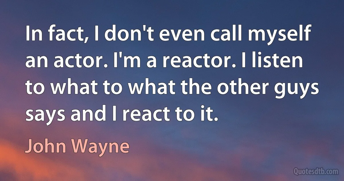 In fact, I don't even call myself an actor. I'm a reactor. I listen to what to what the other guys says and I react to it. (John Wayne)