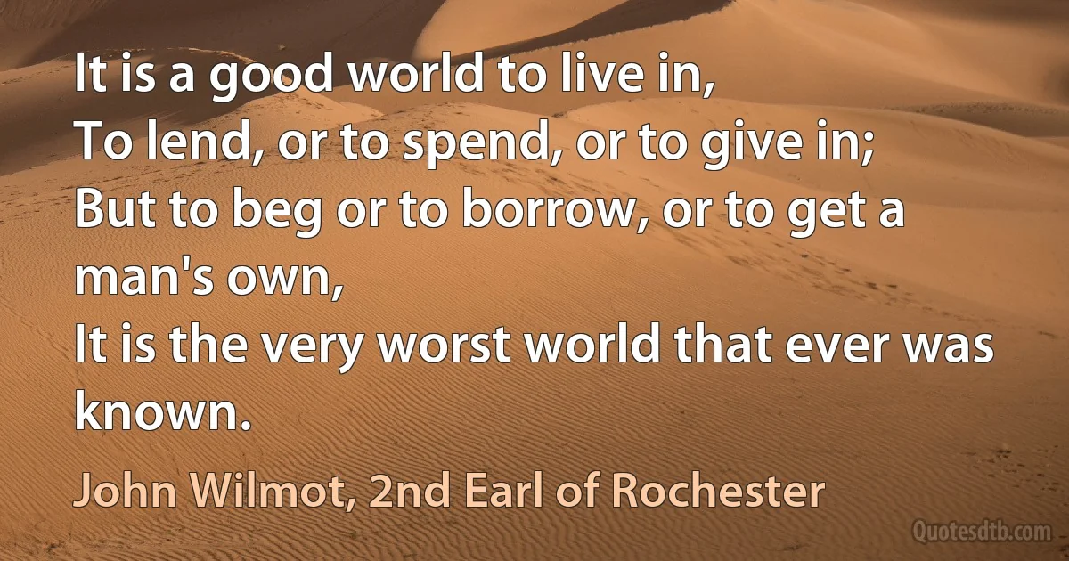 It is a good world to live in,
To lend, or to spend, or to give in;
But to beg or to borrow, or to get a man's own,
It is the very worst world that ever was known. (John Wilmot, 2nd Earl of Rochester)