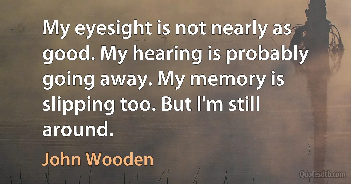 My eyesight is not nearly as good. My hearing is probably going away. My memory is slipping too. But I'm still around. (John Wooden)