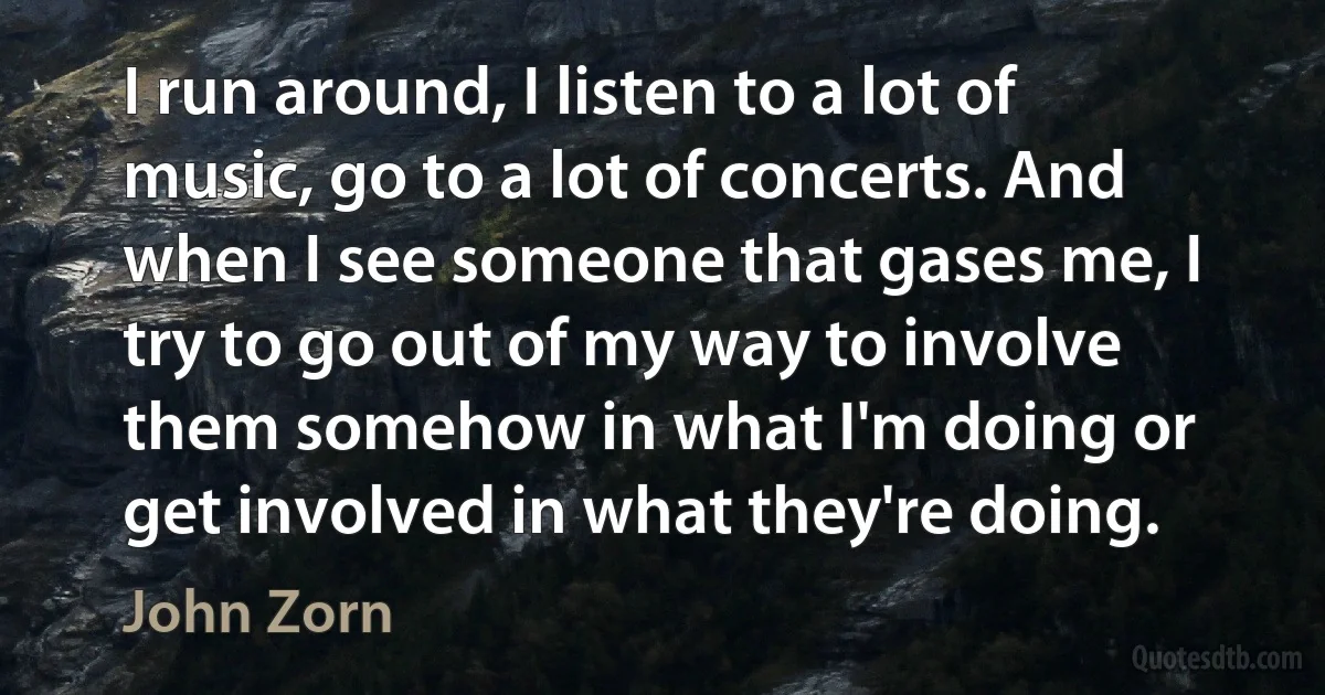 I run around, I listen to a lot of music, go to a lot of concerts. And when I see someone that gases me, I try to go out of my way to involve them somehow in what I'm doing or get involved in what they're doing. (John Zorn)