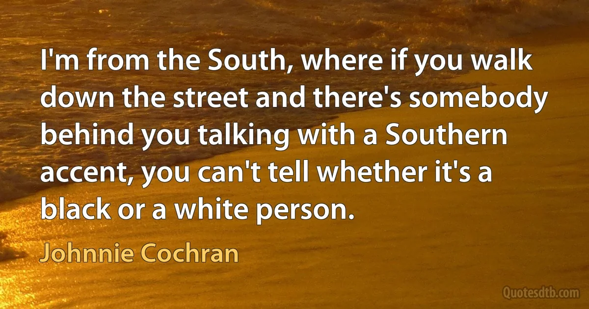 I'm from the South, where if you walk down the street and there's somebody behind you talking with a Southern accent, you can't tell whether it's a black or a white person. (Johnnie Cochran)