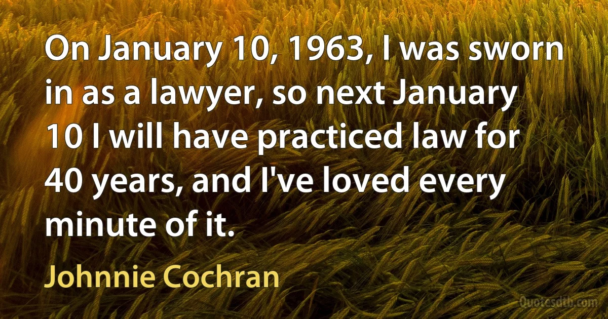 On January 10, 1963, I was sworn in as a lawyer, so next January 10 I will have practiced law for 40 years, and I've loved every minute of it. (Johnnie Cochran)