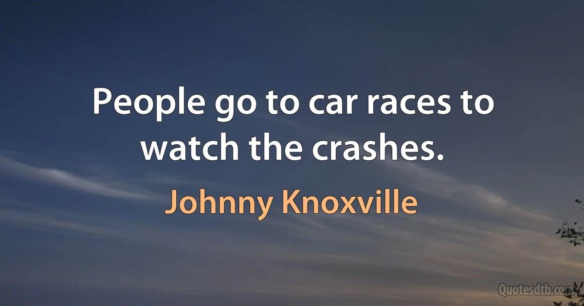 People go to car races to watch the crashes. (Johnny Knoxville)