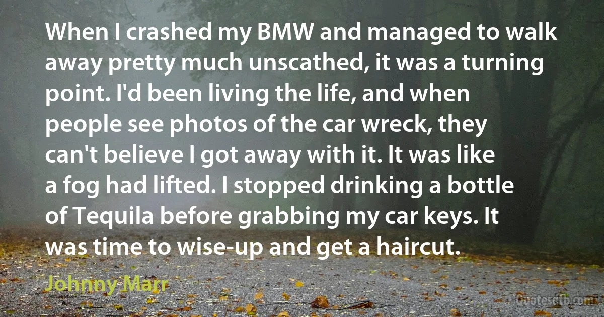 When I crashed my BMW and managed to walk away pretty much unscathed, it was a turning point. I'd been living the life, and when people see photos of the car wreck, they can't believe I got away with it. It was like a fog had lifted. I stopped drinking a bottle of Tequila before grabbing my car keys. It was time to wise-up and get a haircut. (Johnny Marr)