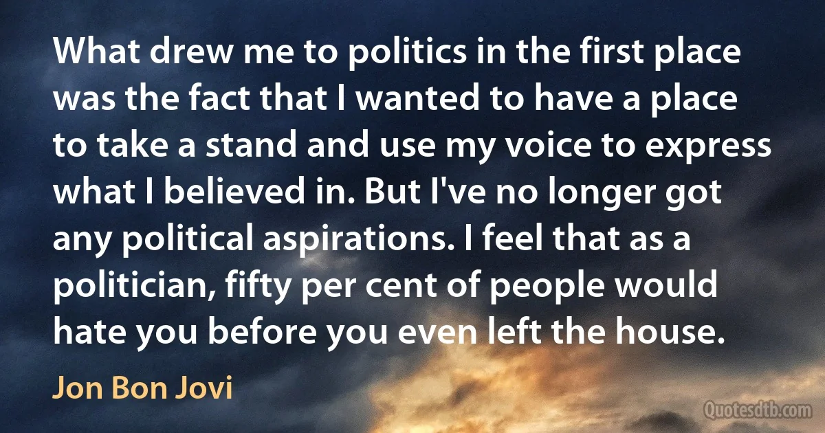 What drew me to politics in the first place was the fact that I wanted to have a place to take a stand and use my voice to express what I believed in. But I've no longer got any political aspirations. I feel that as a politician, fifty per cent of people would hate you before you even left the house. (Jon Bon Jovi)