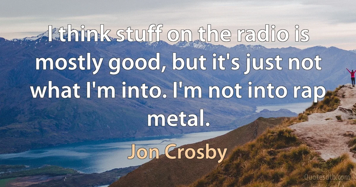 I think stuff on the radio is mostly good, but it's just not what I'm into. I'm not into rap metal. (Jon Crosby)