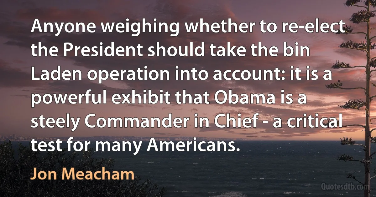 Anyone weighing whether to re-elect the President should take the bin Laden operation into account: it is a powerful exhibit that Obama is a steely Commander in Chief - a critical test for many Americans. (Jon Meacham)