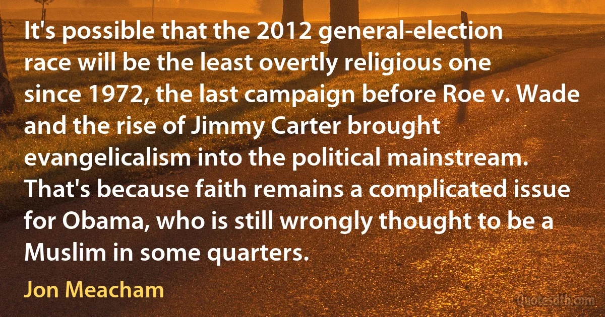 It's possible that the 2012 general-election race will be the least overtly religious one since 1972, the last campaign before Roe v. Wade and the rise of Jimmy Carter brought evangelicalism into the political mainstream. That's because faith remains a complicated issue for Obama, who is still wrongly thought to be a Muslim in some quarters. (Jon Meacham)