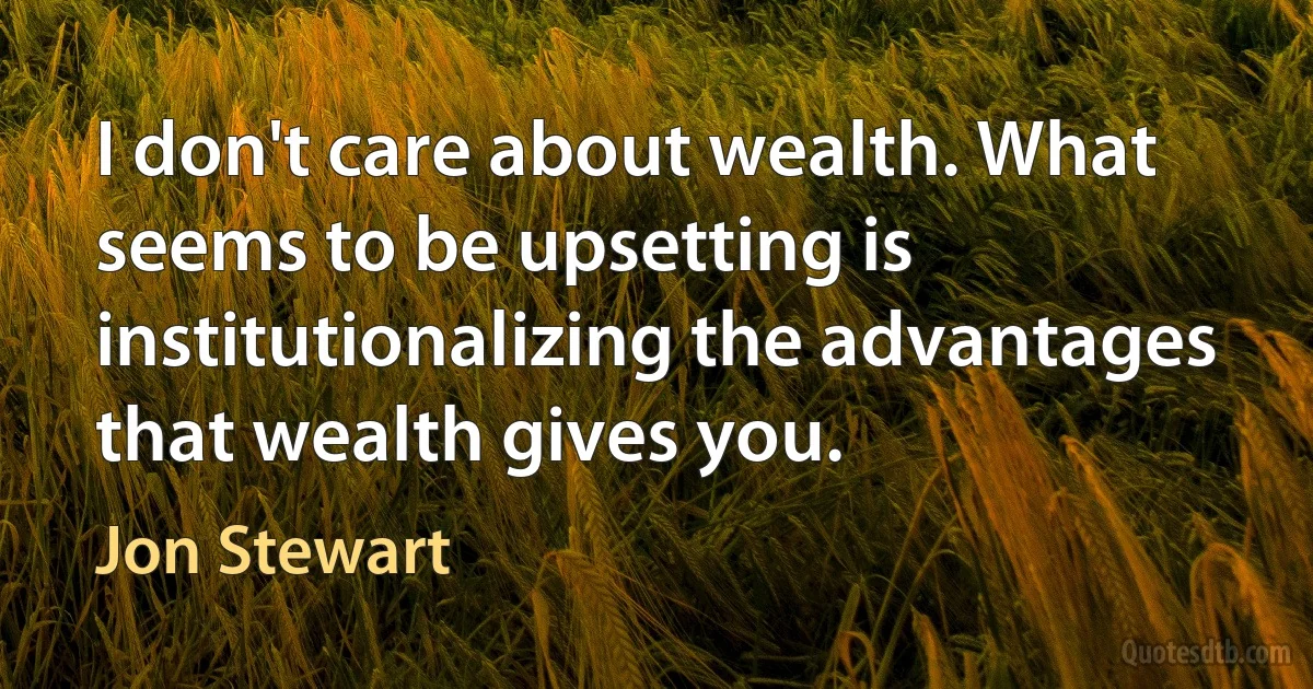 I don't care about wealth. What seems to be upsetting is institutionalizing the advantages that wealth gives you. (Jon Stewart)