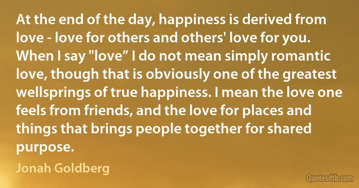 At the end of the day, happiness is derived from love - love for others and others' love for you. When I say "love” I do not mean simply romantic love, though that is obviously one of the greatest wellsprings of true happiness. I mean the love one feels from friends, and the love for places and things that brings people together for shared purpose. (Jonah Goldberg)