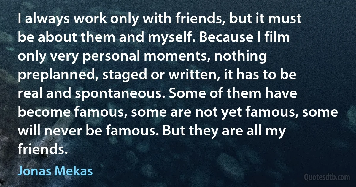 I always work only with friends, but it must be about them and myself. Because I film only very personal moments, nothing preplanned, staged or written, it has to be real and spontaneous. Some of them have become famous, some are not yet famous, some will never be famous. But they are all my friends. (Jonas Mekas)