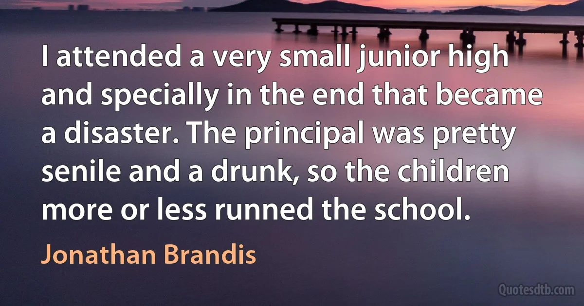 I attended a very small junior high and specially in the end that became a disaster. The principal was pretty senile and a drunk, so the children more or less runned the school. (Jonathan Brandis)