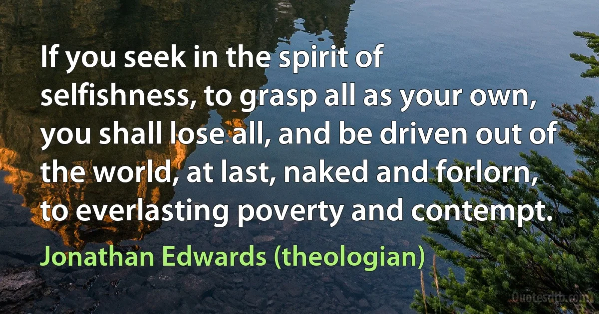 If you seek in the spirit of selfishness, to grasp all as your own, you shall lose all, and be driven out of the world, at last, naked and forlorn, to everlasting poverty and contempt. (Jonathan Edwards (theologian))