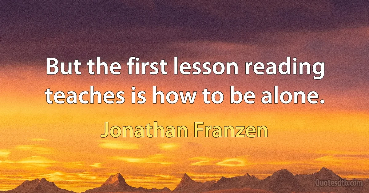 But the first lesson reading teaches is how to be alone. (Jonathan Franzen)