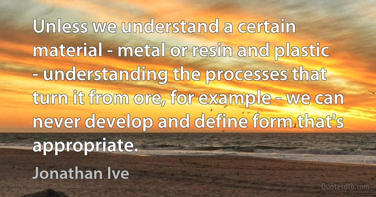 Unless we understand a certain material - metal or resin and plastic - understanding the processes that turn it from ore, for example - we can never develop and define form that's appropriate. (Jonathan Ive)