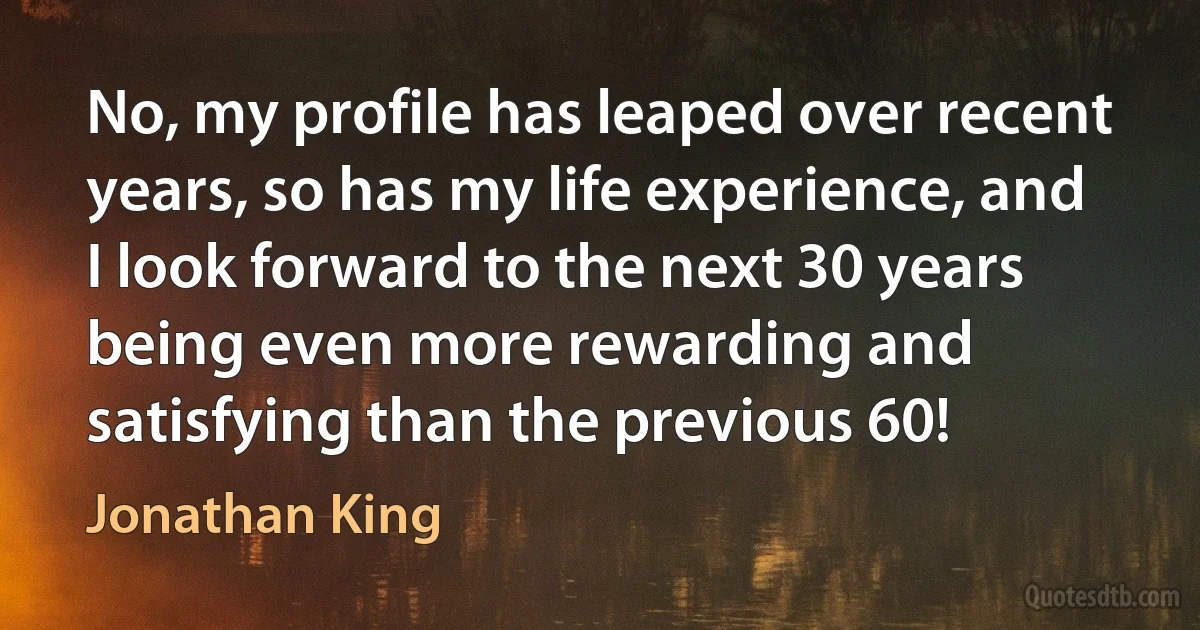 No, my profile has leaped over recent years, so has my life experience, and I look forward to the next 30 years being even more rewarding and satisfying than the previous 60! (Jonathan King)