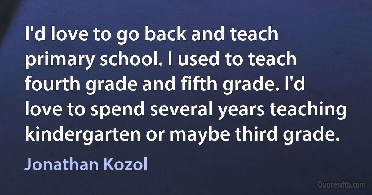 I'd love to go back and teach primary school. I used to teach fourth grade and fifth grade. I'd love to spend several years teaching kindergarten or maybe third grade. (Jonathan Kozol)