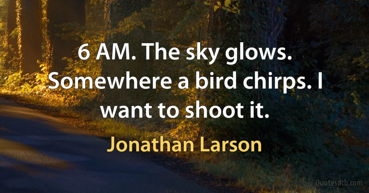 6 AM. The sky glows. Somewhere a bird chirps. I want to shoot it. (Jonathan Larson)