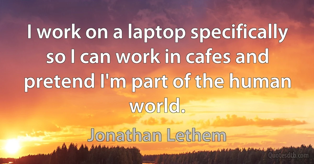 I work on a laptop specifically so I can work in cafes and pretend I'm part of the human world. (Jonathan Lethem)