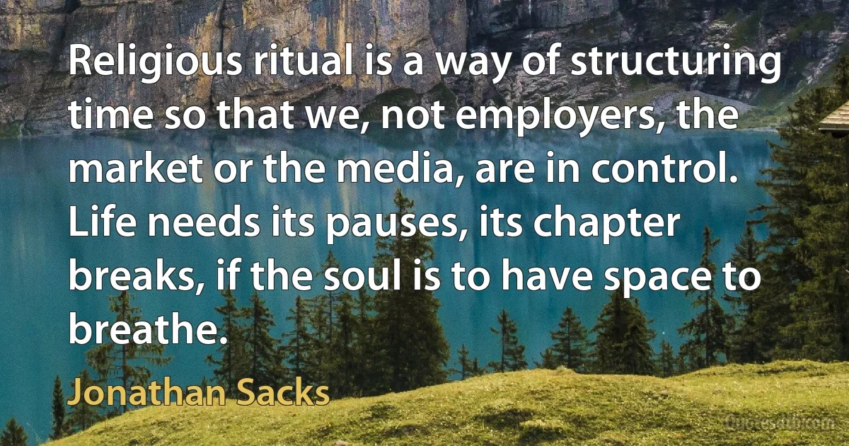 Religious ritual is a way of structuring time so that we, not employers, the market or the media, are in control. Life needs its pauses, its chapter breaks, if the soul is to have space to breathe. (Jonathan Sacks)