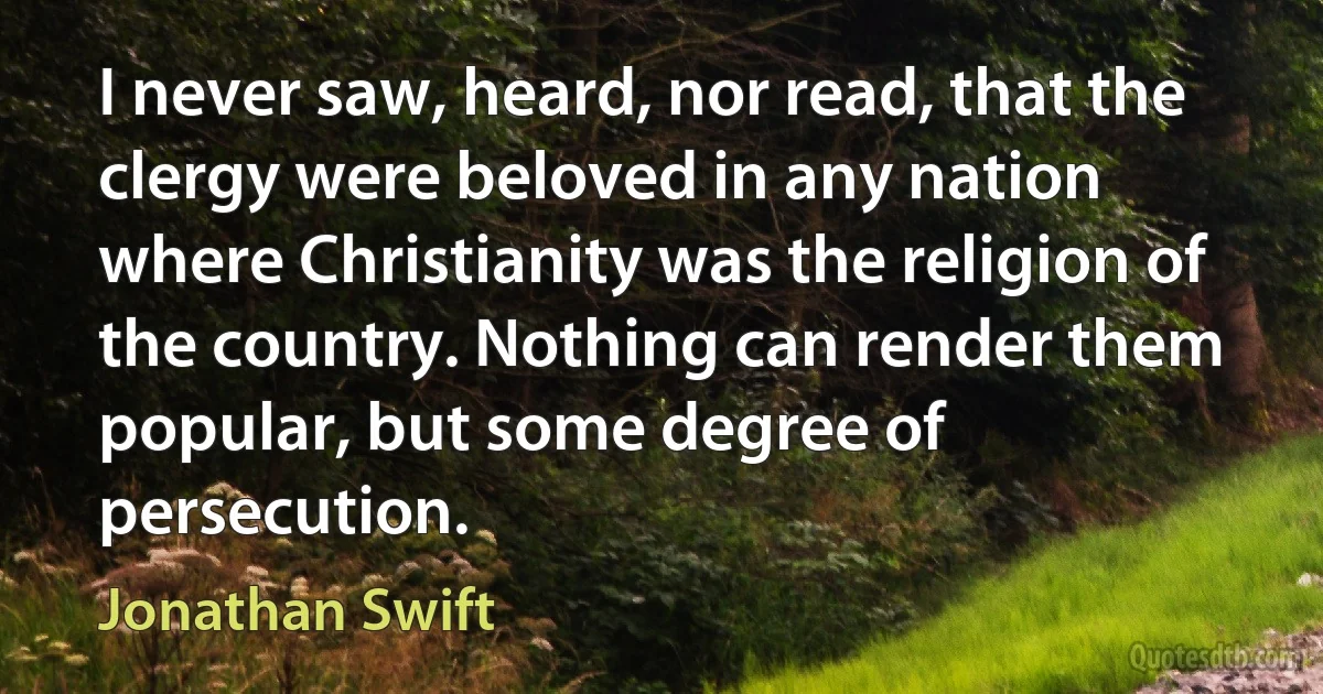 I never saw, heard, nor read, that the clergy were beloved in any nation where Christianity was the religion of the country. Nothing can render them popular, but some degree of persecution. (Jonathan Swift)