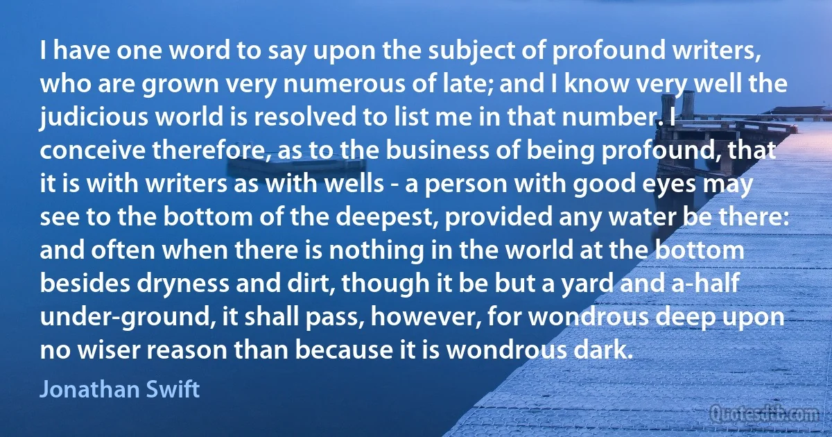 I have one word to say upon the subject of profound writers, who are grown very numerous of late; and I know very well the judicious world is resolved to list me in that number. I conceive therefore, as to the business of being profound, that it is with writers as with wells - a person with good eyes may see to the bottom of the deepest, provided any water be there: and often when there is nothing in the world at the bottom besides dryness and dirt, though it be but a yard and a-half under-ground, it shall pass, however, for wondrous deep upon no wiser reason than because it is wondrous dark. (Jonathan Swift)