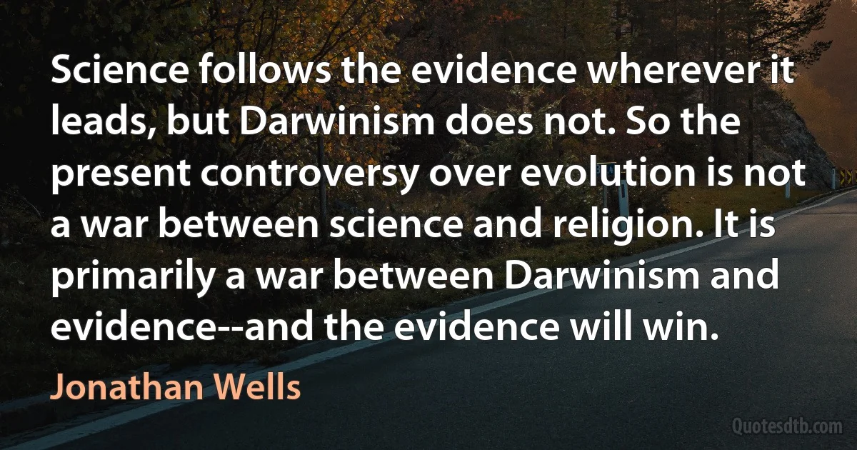 Science follows the evidence wherever it leads, but Darwinism does not. So the present controversy over evolution is not a war between science and religion. It is primarily a war between Darwinism and evidence--and the evidence will win. (Jonathan Wells)