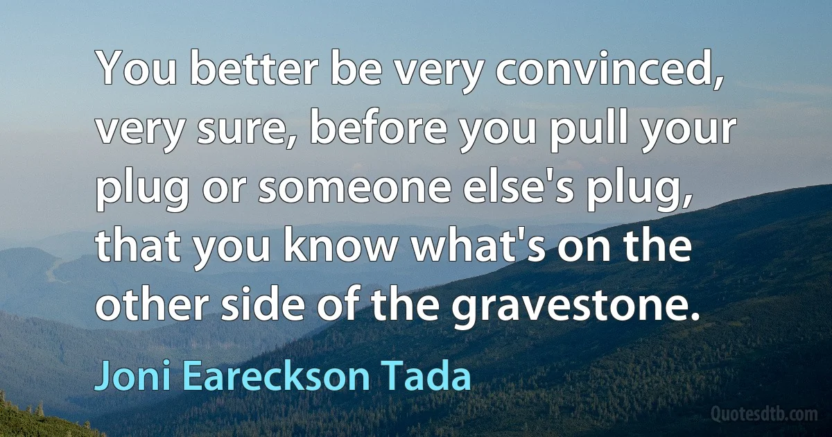 You better be very convinced, very sure, before you pull your plug or someone else's plug, that you know what's on the other side of the gravestone. (Joni Eareckson Tada)