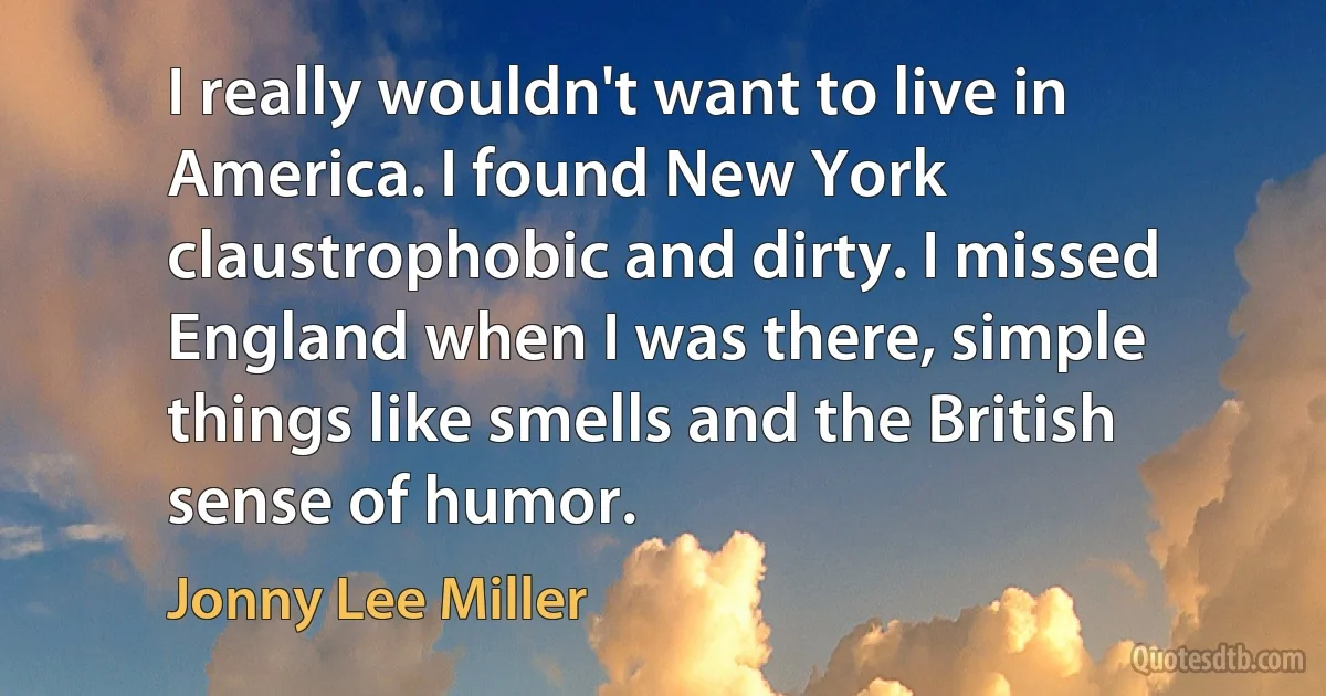 I really wouldn't want to live in America. I found New York claustrophobic and dirty. I missed England when I was there, simple things like smells and the British sense of humor. (Jonny Lee Miller)