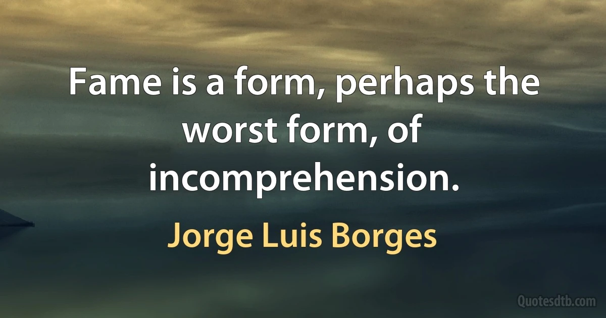 Fame is a form, perhaps the worst form, of incomprehension. (Jorge Luis Borges)