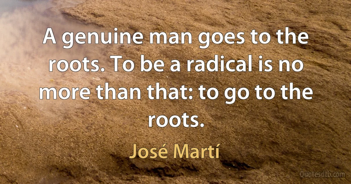 A genuine man goes to the roots. To be a radical is no more than that: to go to the roots. (José Martí)