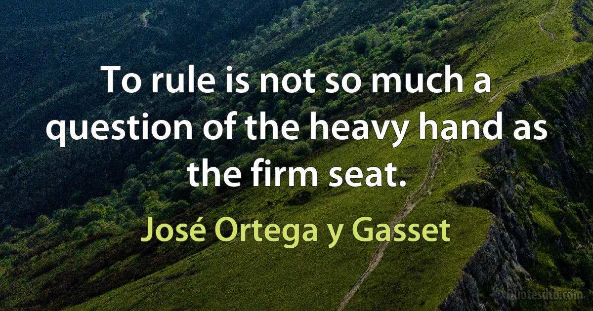 To rule is not so much a question of the heavy hand as the firm seat. (José Ortega y Gasset)