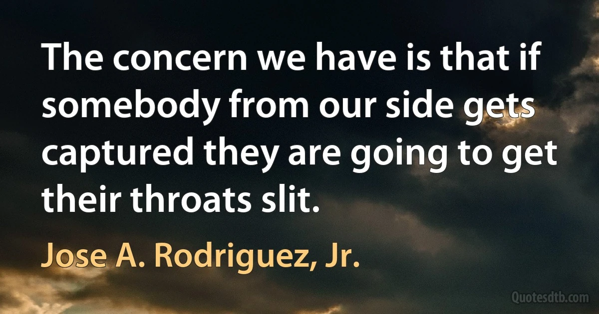 The concern we have is that if somebody from our side gets captured they are going to get their throats slit. (Jose A. Rodriguez, Jr.)