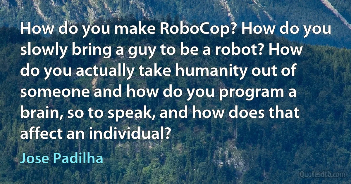 How do you make RoboCop? How do you slowly bring a guy to be a robot? How do you actually take humanity out of someone and how do you program a brain, so to speak, and how does that affect an individual? (Jose Padilha)