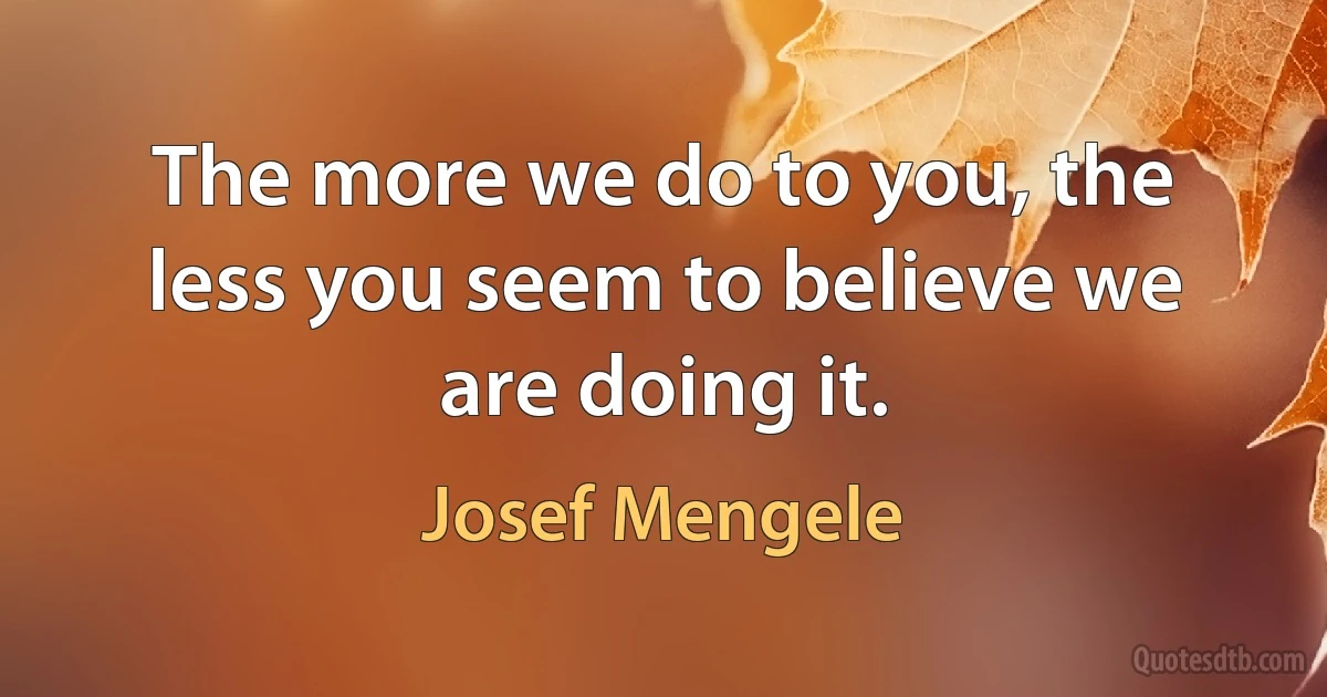 The more we do to you, the less you seem to believe we are doing it. (Josef Mengele)