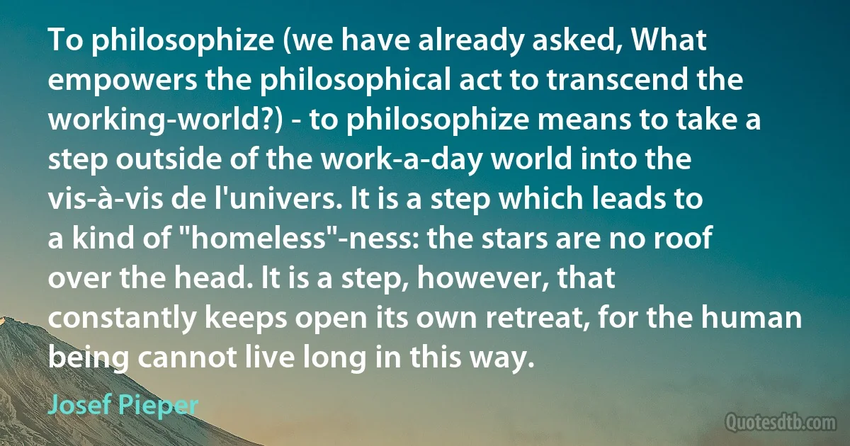 To philosophize (we have already asked, What empowers the philosophical act to transcend the working-world?) - to philosophize means to take a step outside of the work-a-day world into the vis-à-vis de l'univers. It is a step which leads to a kind of "homeless"-ness: the stars are no roof over the head. It is a step, however, that constantly keeps open its own retreat, for the human being cannot live long in this way. (Josef Pieper)