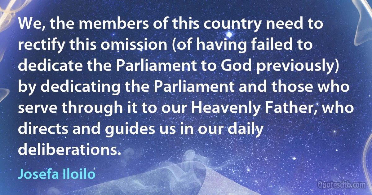 We, the members of this country need to rectify this omission (of having failed to dedicate the Parliament to God previously) by dedicating the Parliament and those who serve through it to our Heavenly Father, who directs and guides us in our daily deliberations. (Josefa Iloilo)