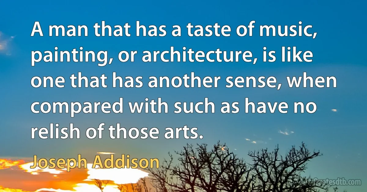 A man that has a taste of music, painting, or architecture, is like one that has another sense, when compared with such as have no relish of those arts. (Joseph Addison)