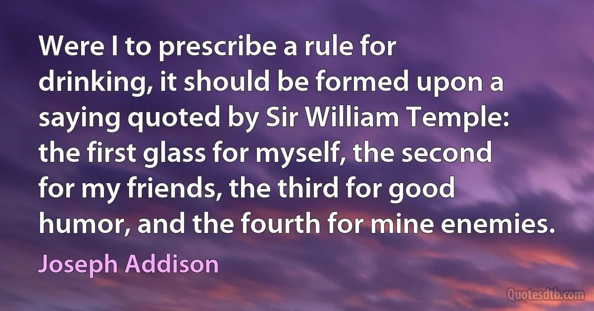 Were I to prescribe a rule for drinking, it should be formed upon a saying quoted by Sir William Temple: the first glass for myself, the second for my friends, the third for good humor, and the fourth for mine enemies. (Joseph Addison)