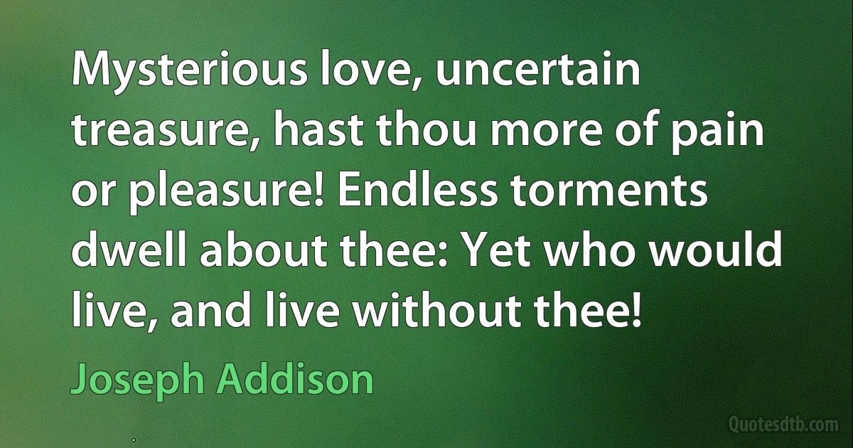 Mysterious love, uncertain treasure, hast thou more of pain or pleasure! Endless torments dwell about thee: Yet who would live, and live without thee! (Joseph Addison)